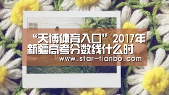 “天博体育入口”2017年新疆高考分数线什么时候公布出来?(图2) 天博官方