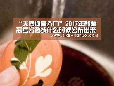 “天博体育入口”2017年新疆高考分数线什么时候公布出来?(图1) 天博体育入口